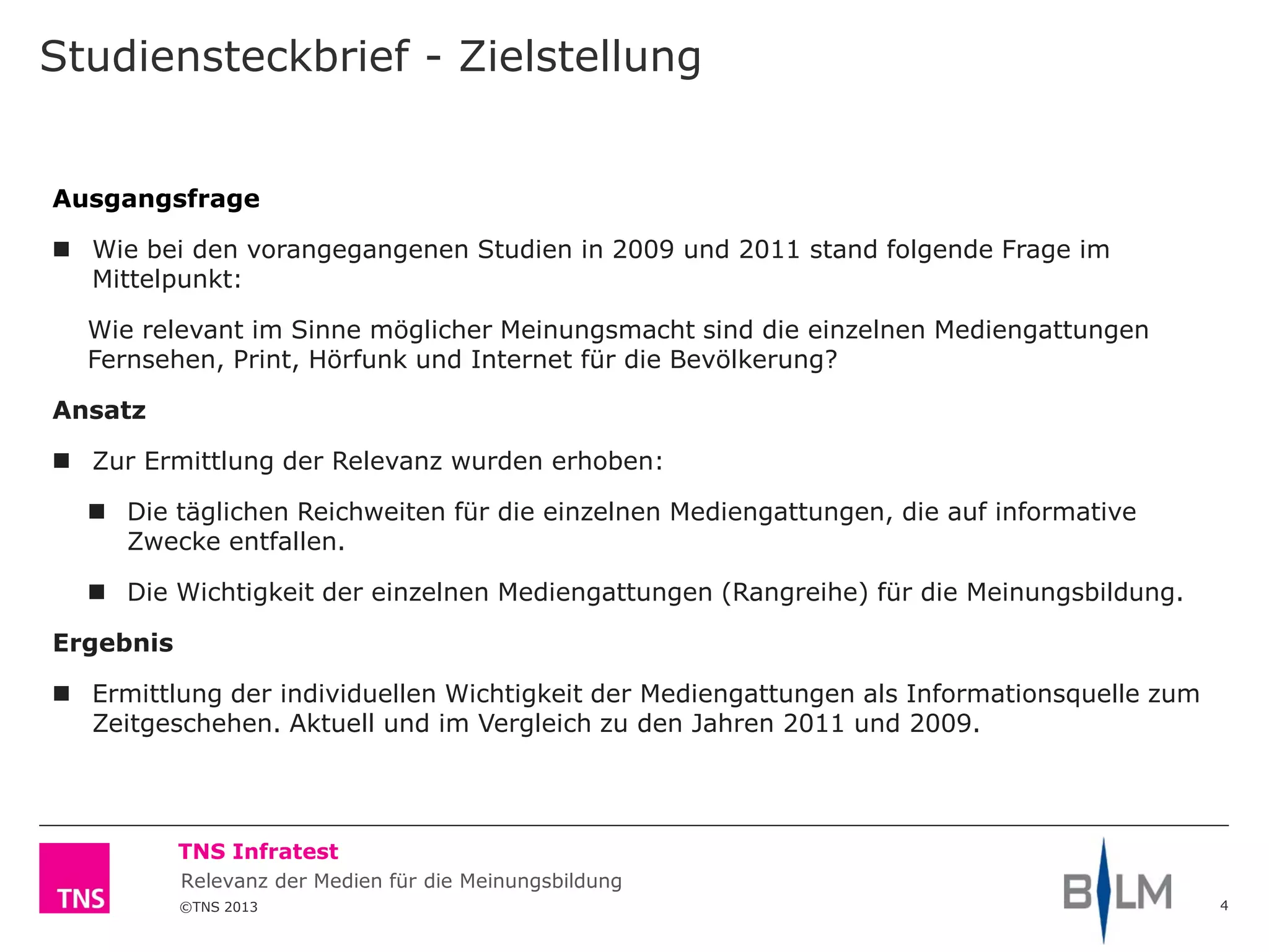 ©TNS 2013
TNS Infratest
Relevanz der Medien für die Meinungsbildung
Studiensteckbrief - Zielstellung
4
Ausgangsfrage
 Wie bei den vorangegangenen Studien in 2009 und 2011 stand folgende Frage im
Mittelpunkt:
Wie relevant im Sinne möglicher Meinungsmacht sind die einzelnen Mediengattungen
Fernsehen, Print, Hörfunk und Internet für die Bevölkerung?
Ansatz
 Zur Ermittlung der Relevanz wurden erhoben:
 Die täglichen Reichweiten für die einzelnen Mediengattungen, die auf informative
Zwecke entfallen.
 Die Wichtigkeit der einzelnen Mediengattungen (Rangreihe) für die Meinungsbildung.
Ergebnis
 Ermittlung der individuellen Wichtigkeit der Mediengattungen als Informationsquelle zum
Zeitgeschehen. Aktuell und im Vergleich zu den Jahren 2011 und 2009.
 