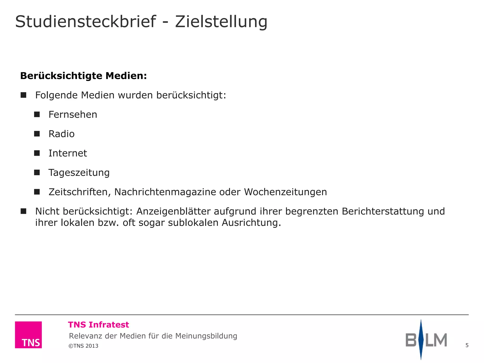 ©TNS 2013
TNS Infratest
Relevanz der Medien für die Meinungsbildung
Studiensteckbrief - Zielstellung
5
Berücksichtigte Medien:
 Folgende Medien wurden berücksichtigt:
 Fernsehen
 Radio
 Internet
 Tageszeitung
 Zeitschriften, Nachrichtenmagazine oder Wochenzeitungen
 Nicht berücksichtigt: Anzeigenblätter aufgrund ihrer begrenzten Berichterstattung und
ihrer lokalen bzw. oft sogar sublokalen Ausrichtung.
 