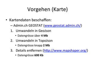 Vorgehen	
  (Karte)	
  
•  Kartendaten	
  beschaﬀen:	
  
– Admin.ch	
  GEOSTAT	
  (www.geostat.admin.ch/)	
  
1.  Umwandeln	
  in	
  GeoJson	
  
•  Datengrösse	
  über	
  4	
  Mb	
  
2.  Umwandeln	
  in	
  TopoJson	
  
•  Datengrösse	
  knapp	
  2	
  Mb	
  
3.  Details	
  endernen	
  (hLp://www.mapshaper.org/)	
  
•  Datengrösse	
  600	
  Kb	
  
 