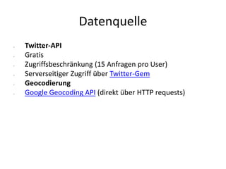 Datenquelle
• Twitter-API
• Gratis
• Zugriffsbeschränkung (15 Anfragen pro User)
• Serverseitiger Zugriff über Twitter-Gem
• Geocodierung
• Google Geocoding API (direkt über HTTP requests)
 
