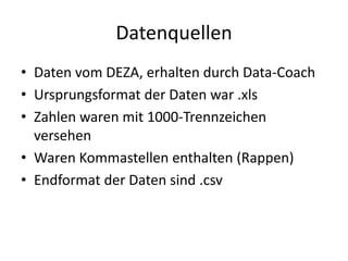 Datenquellen
• Daten vom DEZA, erhalten durch Data-Coach
• Ursprungsformat der Daten war .xls
• Zahlen waren mit 1000-Trennzeichen
versehen
• Waren Kommastellen enthalten (Rappen)
• Endformat der Daten sind .csv
 