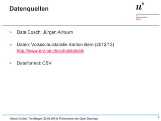 Datenquellen
> Data Coach: Jürgen Allraum
> Daten: Volksschulstatistik Kanton Bern (2012/13)
http://www.erz.be.ch/schulstatistik
> Dateiformat: CSV
4
Marco Grütter, Tim Steiger (22.05.2014), Präsentation der Open Data App
 