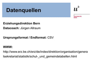 Datenquellen
Erziehungsdirektion Bern
Datacoach: Jürgen Allraum
Ursprungsformat / Endformat: CSV
WWW:
http://www.erz.be.ch/erz/de/index/direktion/organisation/genera
lsekretariat/statistik/schul-_und_gemeindetabellen.html
 