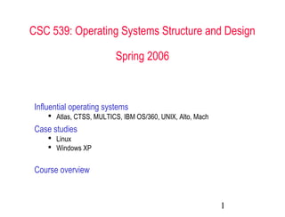 CSC 539: Operating Systems Structure and Design 
1 
Spring 2006 
Influential operating systems 
 Atlas, CTSS, MULTICS, IBM OS/360, UNIX, Alto, Mach 
Case studies 
 Linux 
 Windows XP 
Course overview 
 