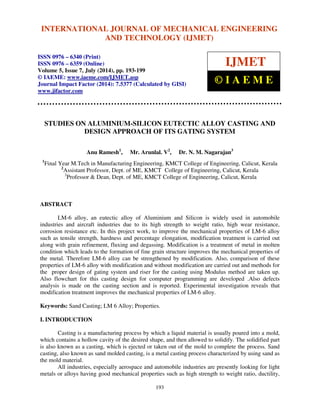 International Journal of Mechanical Engineering and Technology (IJMET), ISSN 0976 – 6340(Print),
ISSN 0976 – 6359(Online), Volume 5, Issue 7, July (2014), pp. 193-199 © IAEME
193
STUDIES ON ALUMINIUM-SILICON EUTECTIC ALLOY CASTING AND
DESIGN APPROACH OF ITS GATING SYSTEM
Anu Ramesh1
, Mr. Arunlal. V2
, Dr. N. M. Nagarajan3
1
Final Year M.Tech in Manufacturing Engineering, KMCT College of Engineering, Calicut, Kerala
2
Assistant Professor, Dept. of ME, KMCT College of Engineering, Calicut, Kerala
3
Professor & Dean, Dept. of ME, KMCT College of Engineering, Calicut, Kerala
ABSTRACT
LM-6 alloy, an eutectic alloy of Aluminium and Silicon is widely used in automobile
industries and aircraft industries due to its high strength to weight ratio, high wear resistance,
corrosion resistance etc. In this project work, to improve the mechanical properties of LM-6 alloy
such as tensile strength, hardness and percentage elongation, modification treatment is carried out
along with grain refinement, fluxing and degassing. Modification is a treatment of metal in molten
condition which leads to the formation of fine grain structure improves the mechanical properties of
the metal. Therefore LM-6 alloy can be strengthened by modification. Also, comparison of these
properties of LM-6 alloy with modification and without modification are carried out and methods for
the proper design of gating system and riser for the casting using Modulus method are taken up.
Also flowchart for this casting design for computer programming are developed .Also defects
analysis is made on the casting section and is reported. Experimental investigation reveals that
modification treatment improves the mechanical properties of LM-6 alloy.
Keywords: Sand Casting; LM 6 Alloy; Properties.
I. INTRODUCTION
Casting is a manufacturing process by which a liquid material is usually poured into a mold,
which contains a hollow cavity of the desired shape, and then allowed to solidify. The solidified part
is also known as a casting, which is ejected or taken out of the mold to complete the process. Sand
casting, also known as sand molded casting, is a metal casting process characterized by using sand as
the mold material.
All industries, especially aerospace and automobile industries are presently looking for light
metals or alloys having good mechanical properties such as high strength to weight ratio, ductility,
INTERNATIONAL JOURNAL OF MECHANICAL ENGINEERING
AND TECHNOLOGY (IJMET)
ISSN 0976 – 6340 (Print)
ISSN 0976 – 6359 (Online)
Volume 5, Issue 7, July (2014), pp. 193-199
© IAEME: www.iaeme.com/IJMET.asp
Journal Impact Factor (2014): 7.5377 (Calculated by GISI)
www.jifactor.com
IJMET
© I A E M E
 