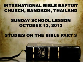 INTERNATIONAL BIBLE BAPTIST
CHURCH, BANGKOK, THAILAND
SUNDAY SCHOOL LESSON
OCTOBER 13, 2013
STUDIES ON THE BIBLE PART 3

 