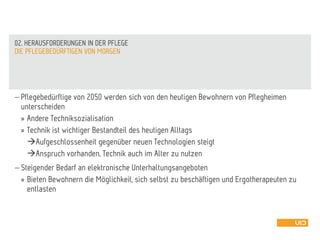  Pflegebedürftige von 2050 werden sich von den heutigen Bewohnern von Pflegheimen
unterscheiden
» Andere Techniksozialisation
» Technik ist wichtiger Bestandteil des heutigen Alltags
Aufgeschlossenheit gegenüber neuen Technologien steigt
Anspruch vorhanden, Technik auch im Alter zu nutzen
 Steigender Bedarf an elektronische Unterhaltungsangeboten
» Bieten Bewohnern die Möglichkeit, sich selbst zu beschäftigen und Ergotherapeuten zu
entlasten
DIE PFLEGEBEDÜRFTIGEN VON MORGEN
02. HERAUSFORDERUNGEN IN DER PFLEGE
 