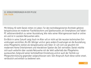Mit Anfang 40 steht Daniel mitten im Leben. Für den technikbegeisterten Architekt gehören
beispielsweise ein moderner Flachbildschirm und Spielkonsolen, ein Smartphone und Tablet-
PC selbstverständlich zu seiner Ausstattung. Wie viele seiner Altersgenossen kauft er online
ein und ist in sozialen Netzwerken aktiv.
Ein Blick in seine Zukunft zeigt: Auch im Alter will er nicht auf die neusten technischen Ent-
wicklungen verzichten. Als 80-Jähriger wird er ganz andere Erwartungen an die Ausstattung
eines Pflegeheims stellen als beispielsweise sein Vater. Er will sich wie gewohnt mit
modernem Home Entertainment und interaktiven Spielen die Zeit vertreiben. Daniel möchte
sich auch weiterhin über soziale Netzwerke mit der Welt außerhalb des Pflegeheims
austauschen. Aufgrund seiner technikaffinen Einstellung wird er auch der Technik zur
Pflegeunterstützung gegenüber aufgeschlossen sein. Sein Anspruch: Auch diese sollte smart,
verlässlich und einfach zu bedienen sein.
EINE VISION
02. HERAUSFORDERUNGEN IN DER PFLEGE
 