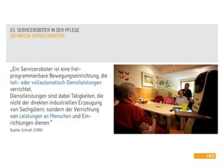 „,Ein Serviceroboter ist eine frei-
programmierbare Bewegungseinrichtung, die
teil- oder vollautomatisch Dienstleistungen
verrichtet.
Dienstleistungen sind dabei Tätigkeiten, die
nicht der direkten industriellen Erzeugung
von Sachgütern, sondern der Verrichtung
von Leistungen an Menschen und Ein-
richtungen dienen.‘“
Quelle: Schraft (1996)
DEFINITION SERVICEROBOTER
03. SERVICEROBOTER IN DER PFLEGE
 