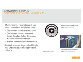  Multifunktionale Haushaltsassistenten
unterstützen beim alltäglichen Leben
» Übernehmen von Haushaltsaufgaben
» Übernehmen von verschiedenen
Butler-Aufgaben (Holen, Bringen und
Aufheben von Gegenständen)
» Erfüllen kommunikativer Bedürfnisse
 Ermöglichen einer längeren Unabhängig-
keit und eines selbstständigen Lebens
zuhause
EINSATZFELDER: SERVICEROBOTER IM HÄUSLICHEN UMFELD*
03. SERVICEROBOTER IN DER PFLEGE
* Eberhardt (2010)
Staubsauger-Roboter Roomba
Quelle: www.irobot.com
Fensterputz-Roboter Windoro
Quelle: www.iwindoro.com
 