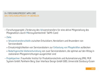  Forschungsprojekt „Förderung des Wissenstransfers für eine aktive Mitgestaltung des
Pflegesektors durch Mikrosystemtechnik“ (WiMi-Care)
 Ziele:
» Wissenstransferschleife zwischen Entwicklern, Herstellern und Anwendern von
Servicerobotik
» Einsatzmöglichkeiten von Servicerobotern zur Entlastung von Pflegekräften aufdecken
» Bedarfsgerechte Weiterentwicklung von zwei Servicerobotern, die optimal auf den Alltag in
stationären Pflegeeinrichtungen ausgerichtet sind
 Projektpartner: Fraunhofer Institut für Produktionstechnik und Automatisierung (IPA), MLR
System GmbH, Parkheim Berg, User Interface Design GmbH (UID), Universität Duisburg-Essen
DAS FORSCHUNGSPROJEKT IM ÜBERBLICK
04. FORSCHUNGSPROJEKT WIMI-CARE
 