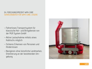 SERVICEROBOTER FÜR WIMI-CARE: CASERO
04. FORSCHUNGSPROJEKT WIMI-CARE
 Fahrerloses Transportsystem für
klassische Hol- und Bringdienste von
der MLR System GmbH
 Aktive Lastaufnahme mittels eines
Hubtischs möglich
 Sicheres Erkennen von Personen und
Hindernissen
 Navigieren ohne künstliche Landmarken,
Orientierung an der bestehenden Um-
gebung
 