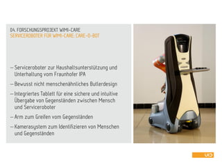  Serviceroboter zur Haushaltsunterstützung und
Unterhaltung vom Fraunhofer IPA
 Bewusst nicht menschenähnliches Butlerdesign
 Integriertes Tablett für eine sichere und intuitive
Übergabe von Gegenständen zwischen Mensch
und Serviceroboter
 Arm zum Greifen vom Gegenständen
 Kamerasystem zum Identifizieren von Menschen
und Gegenständen
SERVICEROBOTER FÜR WIMI-CARE: CARE-O-BOT
04. FORSCHUNGSPROJEKT WIMI-CARE
 