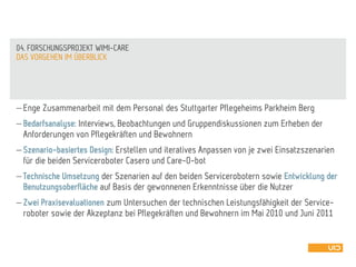  Enge Zusammenarbeit mit dem Personal des Stuttgarter Pflegeheims Parkheim Berg
 Bedarfsanalyse: Interviews, Beobachtungen und Gruppendiskussionen zum Erheben der
Anforderungen von Pflegekräften und Bewohnern
 Szenario-basiertes Design: Erstellen und iteratives Anpassen von je zwei Einsatzszenarien
für die beiden Serviceroboter Casero und Care-O-bot
 Technische Umsetzung der Szenarien auf den beiden Servicerobotern sowie Entwicklung der
Benutzungsoberfläche auf Basis der gewonnenen Erkenntnisse über die Nutzer
 Zwei Praxisevaluationen zum Untersuchen der technischen Leistungsfähigkeit der Service-
roboter sowie der Akzeptanz bei Pflegekräften und Bewohnern im Mai 2010 und Juni 2011
DAS VORGEHEN IM ÜBERBLICK
04. FORSCHUNGSPROJEKT WIMI-CARE
 