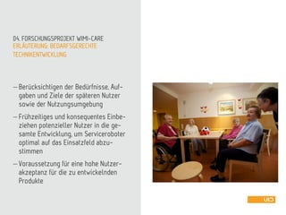 ERLÄUTERUNG: BEDARFSGERECHTE
TECHNIKENTWICKLUNG
04. FORSCHUNGSPROJEKT WIMI-CARE
 Berücksichtigen der Bedürfnisse, Auf-
gaben und Ziele der späteren Nutzer
sowie der Nutzungsumgebung
 Frühzeitiges und konsequentes Einbe-
ziehen potenzieller Nutzer in die ge-
samte Entwicklung, um Serviceroboter
optimal auf das Einsatzfeld abzu-
stimmen
 Voraussetzung für eine hohe Nutzer-
akzeptanz für die zu entwickelnden
Produkte
 