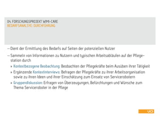  Dient der Ermittlung des Bedarfs auf Seiten der potenziellen Nutzer
 Sammeln von Informationen zu Nutzern und typischen Arbeitsabläufen auf der Pflege-
station durch
» Kontextbezogene Beobachtung: Beobachten der Pflegekräfte beim Ausüben ihrer Tätigkeit
» Ergänzende Kontextinterviews: Befragen der Pflegekräfte zu ihrer Arbeitsorganisation
sowie zu ihren Ideen und ihrer Einschätzung zum Einsatz von Servicerobotern
» Gruppendiskussion: Erfragen von Überzeugungen, Befürchtungen und Wünsche zum
Thema Serviceroboter in der Pflege
BEDARFSANALSYE: DURCHFÜHRUNG
04. FORSCHUNGSPROJEKT WIMI-CARE
 