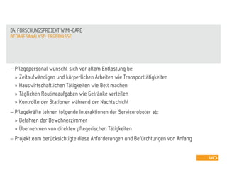  Pflegepersonal wünscht sich vor allem Entlastung bei
» Zeitaufwändigen und körperlichen Arbeiten wie Transporttätigkeiten
» Hauswirtschaftlichen Tätigkeiten wie Bett machen
» Täglichen Routineaufgaben wie Getränke verteilen
» Kontrolle der Stationen während der Nachtschicht
 Pflegekräfte lehnen folgende Interaktionen der Serviceroboter ab:
» Befahren der Bewohnerzimmer
» Übernehmen von direkten pflegerischen Tätigkeiten
 Projektteam berücksichtigte diese Anforderungen und Befürchtungen von Anfang
BEDARFSANALYSE: ERGEBNISSE
04. FORSCHUNGSPROJEKT WIMI-CARE
 