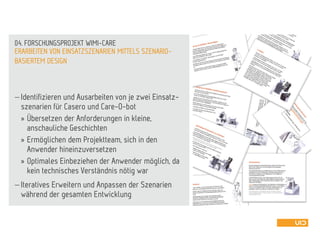  Identifizieren und Ausarbeiten von je zwei Einsatz-
szenarien für Casero und Care-O-bot
» Übersetzen der Anforderungen in kleine,
anschauliche Geschichten
» Ermöglichen dem Projektteam, sich in den
Anwender hineinzuversetzen
» Optimales Einbeziehen der Anwender möglich, da
kein technisches Verständnis nötig war
 Iteratives Erweitern und Anpassen der Szenarien
während der gesamten Entwicklung
ERARBEITEN VON EINSATZSZENARIEN MITTELS SZENARIO-
BASIERTEM DESIGN
04. FORSCHUNGSPROJEKT WIMI-CARE
 