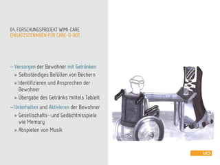EINSATZSZENARIEN FÜR CARE-O-BOT
04. FORSCHUNGSPROJEKT WIMI-CARE
 Versorgen der Bewohner mit Getränken
» Selbständiges Befüllen von Bechern
» Identifizieren und Ansprechen der
Bewohner
» Übergabe des Getränks mittels Tablett
 Unterhalten und Aktivieren der Bewohner
» Gesellschafts- und Gedächtnisspiele
wie Memory
» Abspielen von Musik
 