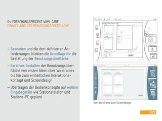 EINWICKLUNG DER BENUTZUNGSOBERFLÄCHE
04. FORSCHUNGSPROJEKT WIMI-CARE
 Szenarien und die dort definierten An-
forderungen bildeten die Grundlage für die
Gestaltung der Benutzungsoberfläche
 Iteratives Gestalten der Benutzungsober-
fläche von ersten Ideen über Wireframes
bis hin zum einheitlichen Interaktions-
konzept und Screendesign
 Übertragen der Bedienkonzepte auf weitere
Eingabegeräte wie Stationstelefon und
Stations-PC geplant
Vom Wireframe zum Screendesign
 
