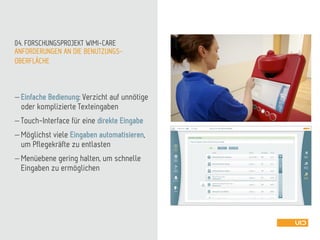 ANFORDERUNGEN AN DIE BENUTZUNGS-
OBERFLÄCHE
04. FORSCHUNGSPROJEKT WIMI-CARE
 Einfache Bedienung: Verzicht auf unnötige
oder komplizierte Texteingaben
 Touch-Interface für eine direkte Eingabe
 Möglichst viele Eingaben automatisieren,
um Pflegekräfte zu entlasten
 Menüebene gering halten, um schnelle
Eingaben zu ermöglichen
 