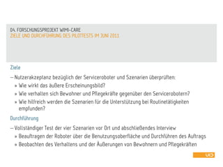 Ziele
 Nutzerakzeptanz bezüglich der Serviceroboter und Szenarien überprüften:
» Wie wirkt das äußere Erscheinungsbild?
» Wie verhalten sich Bewohner und Pflegekräfte gegenüber den Servicerobotern?
» Wie hilfreich werden die Szenarien für die Unterstützung bei Routinetätigkeiten
empfunden?
Durchführung
 Vollständiger Test der vier Szenarien vor Ort und abschließendes Interview
» Beauftragen der Roboter über die Benutzungsoberfläche und Durchführen des Auftrags
» Beobachten des Verhaltens und der Äußerungen von Bewohnern und Pflegekräften
ZIELE UND DURCHFÜHRUNG DES PILOTTESTS IM JUNI 2011
04. FORSCHUNGSPROJEKT WIMI-CARE
 