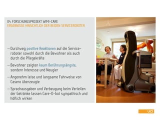  Durchweg positive Reaktionen auf die Service-
roboter sowohl durch die Bewohner als auch
durch die Pflegekräfte
 Bewohner zeigten kaum Berührungsängste,
sondern Interesse und Neugier
 Angenehm leise und langsame Fahrweise von
Casero überzeugte
 Sprachausgaben und Verbeugung beim Verteilen
der Getränke lassen Care-O-bot sympathisch und
höflich wirken
ERGEBNISSE HINSICHTLICH DER BEIDEN SERVICEROBOTER
04. FORSCHUNGSPROJEKT WIMI-CARE
 