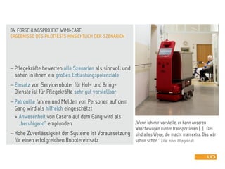  Pflegekräfte bewerten alle Szenarien als sinnvoll und
sahen in ihnen ein großes Entlastungspotenziale
 Einsatz von Serviceroboter für Hol- und Bring-
Dienste ist für Pflegekräfte sehr gut vorstellbar
 Patrouille fahren und Melden von Personen auf dem
Gang wird als hilfreich eingeschätzt
» Anwesenheit von Casero auf dem Gang wird als
„beruhigend“ empfunden
 Hohe Zuverlässigkeit der Systeme ist Voraussetzung
für einen erfolgreichen Robotereinsatz
ERGEBNISSE DES PILOTTESTS HINSICHTLICH DER SZENARIEN
04. FORSCHUNGSPROJEKT WIMI-CARE
„Wenn ich mir vorstelle, er kann unseren
Wäschewagen runter transportieren […]. Das
sind alles Wege, die macht man extra. Das wär
schon schön.“ Zitat einer Pflegekraft
 
