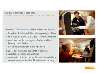  Memory-Spiel animierte die Bewohner zum Spielen
» Bewohner freuten sich über die angezeigten Bilder
» Interessante Abwechslung zum realen Kartenspiel
» Anklicken der Karten sogar einfacher als Hand-
habung realer Karten
» Bewohner unterhalten sich selbständig
 Care-O-bot motivierte Bewohner erfolgreich,
angebotene Getränke anzunehmen
» Automatische Kontrolle, ob Flüssigkeit tatsächlich
getrunken wurde, ist aber Einsatzvoraussetzung
ERGEBNISSE DES PILOTTESTS HINSICHTLICH DER SZENARIEN
04. FORSCHUNGSPROJEKT WIMI-CARE
 
