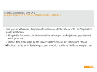  Transparenz während des Projekts und konsequentes Einbeziehen wurde von Pflegekräften
positiv empfunden
» Pflegekräfte fühlten sich, ihre Arbeit und ihre Meinungen zum Projekt wertgeschätzt und
ernst genommen
» Wandel der Einstellungen zu den Servicerobotern im Laufe des Projekts ins Positive
Einbinden der Nutzer in Gestaltungsprozess wirkt sich positiv auf die Nutzerakzeptanz aus
ERGEBNISSE HINSICHTLICH DES BENUTZERZENTRIERTEN VORGEHENS
04. FORSCHUNGSPROJEKT WIMI-CARE
 