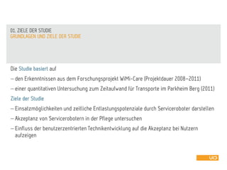 Die Studie basiert auf
 den Erkenntnissen aus dem Forschungsprojekt WiMi-Care (Projektdauer 2008–2011)
 einer quantitativen Untersuchung zum Zeitaufwand für Transporte im Parkheim Berg (2011)
Ziele der Studie
 Einsatzmöglichkeiten und zeitliche Entlastungspotenziale durch Serviceroboter darstellen
 Akzeptanz von Servicerobotern in der Pflege untersuchen
 Einfluss der benutzerzentrierten Technikentwicklung auf die Akzeptanz bei Nutzern
aufzeigen
GRUNDLAGEN UND ZIELE DER STUDIE
01. ZIELE DER STUDIE
 