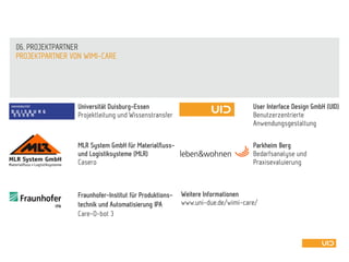 Universität Duisburg-Essen
Projektleitung und Wissenstransfer
PROJEKTPARTNER VON WIMI-CARE
MLR System GmbH für Materialfluss-
und Logistiksysteme (MLR)
Casero
Fraunhofer-Institut für Produktions-
technik und Automatisierung IPA
Care-O-bot 3
User Interface Design GmbH (UID)
Benutzerzentrierte
Anwendungsgestaltung
Parkheim Berg
Bedarfsanalyse und
Praxisevaluierung
06. PROJEKTPARTNER
Weitere Informationen
www.uni-due.de/wimi-care/
 