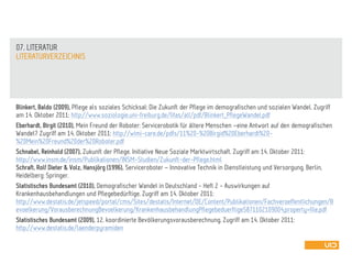Blinkert, Baldo (2009), Pflege als soziales Schicksal: Die Zukunft der Pflege im demografischen und sozialen Wandel. Zugriff
am 14. Oktober 2011: http://www.soziologie.uni-freiburg.de/fifas/all/pdf/Blinkert_PflegeWandel.pdf
Eberhardt, Birgit (2010), Mein Freund der Roboter: Servicerobotik für ältere Menschen –eine Antwort auf den demografischen
Wandel? Zugriff am 14. Oktober 2011: http://wimi-care.de/pdfs/11%20-%20Birgid%20Eberhardt%20-
%20Mein%20Freund%20der%20Roboter.pdf
Schnabel, Reinhold (2007), Zukunft der Pflege. Initiative Neue Soziale Marktwirtschaft. Zugriff am 14. Oktober 2011:
http://www.insm.de/insm/Publikationen/INSM-Studien/Zukunft-der-Pflege.html
Schraft, Rolf Dieter & Volz, Hansjörg (1996), Serviceroboter – Innovative Technik in Dienstleistung und Versorgung. Berlin,
Heidelberg: Springer.
Statistisches Bundesamt (2010), Demografischer Wandel in Deutschland - Heft 2 - Auswirkungen auf
Krankenhausbehandlungen und Pflegebedürftige. Zugriff am 14. Oktober 2011:
http://www.destatis.de/jetspeed/portal/cms/Sites/destatis/Internet/DE/Content/Publikationen/Fachveroeffentlichungen/B
evoelkerung/VorausberechnungBevoelkerung/KrankenhausbehandlungPflegebeduerftige5871102109004,property=file.pdf
Statistisches Bundesamt (2009), 12. koordinierte Bevölkerungsvorausberechnung. Zugriff am 14. Oktober 2011:
http://www.destatis.de/laenderpyramiden
LITERATURVERZEICHNIS
07. LITERATUR
 