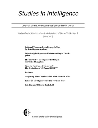 Studies in Intelligence
Journal of the American Intelligence Professional
Unclassified articles from Studies in Intelligence Volume 55, Number 2
(June 2011)
Center for the Study of Intelligence
Cultural Topography: A Research Tool
for Intelligence Analysis
Improving Policymaker Understanding of Intelli-
gence
The Pursuit of Intelligence History in
the United Kingdom
From the Archives—At cia.gov only
The Evolution of US Army HUMINT
Reviews
Grappling with Covert Action after the Cold War
Takes on Intelligence and the Vietnam War
Intelligence Officer’s Bookshelf
 