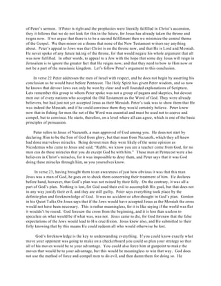 of Peter’s sermon. If Peter is right and the prophecies were literally fulfilled in Christ’s ascension, 
they it follows that we do not look for this in the future, for Jesus has already taken the throne and 
reigns now. If we argue that there is to be a second fulfillment then we minimize the central theme 
of the Gospel. We then minor on a theme that none of the New Testament writers say anything 
about. Peter’s appeal to Jews was that Christ is on the throne now, and that He is Lord and Messiah. 
He never spoke of any future taking of the throne, for that would negate his whole argument that all 
was now fulfilled. In other words, to appeal to a Jew with the hope that some day Jesus will reign in 
Jerusalem is to ignore the greater fact that He reigns now, and that they need to bow to Him now or 
not be a part of the messianic kingdom. Let’s follow Peter’s argument to this conclusion. 
In verse 22 Peter addresses the men of Israel with respect, and he does not begin by asserting his 
conclusion as he would have before Pentecost. The Holy Spirit has given Peter wisdom, and so now 
he knows that devout Jews can only be won by clear and well founded explanations of Scripture. 
Lets remember this group to whom Peter spoke was not a group of pagans and skeptics, but devout 
men out of every nations who accepted the Old Testament as the Word of God. They were already 
believers, but had just not yet accepted Jesus as their Messiah. Peter’s task was to show them that He 
was indeed the Messiah, and if he could convince them they would certainly believe. Peter knew 
now that in fishing for men the net of the Word was essential and must be used not to coerce and 
compel, but to convince. He starts, therefore, on a level where all can agree, which is one of the basic 
principles of persuasion. 
Peter refers to Jesus of Nazareth, a man approved of God among you. He does not start by 
declaring Him to be the Son of God from glory, but that man from Nazareth, which they all knew 
had done marvelous miracles. Being devout men they were likely of the same opinion as 
Nicodemus who came to Jesus and said, “Rabbi, we know you are a teacher come from God, for no 
man can do these miracles that you do except God be with him.” These men at Pentecost were also 
believers in Christ’s miracles, for it was impossible to deny them, and Peter says that it was God 
doing these miracles through him, as you yourselves know. 
In verse 23, having brought them to an awareness of just how obvious it was that this man 
Jesus was a man of God, he goes on to shock them concerning their treatment of him. He declares 
before hand, however, that God’s plan was not ruined by their folly. On the contrary, it was all a 
part of God’s plan. Nothing is lost, for God used their evil to accomplish His goal, but that does not 
in any way justify their evil, and they are still guilty. Peter says everything took place by the 
definite plan and foreknowledge of God. It was no accident or after-thought in God’s plan. Gordon 
in his Quiet Talks On Jesus says that if the Jews would have accepted Jesus as the Messiah the cross 
would not have been necessary. This is rather meaningless, for it is like saying if the world was flat 
it wouldn’t be round. God foresaw the cross from the beginning, and it is less than useless to 
speculate on what would be if what was, was not. Jesus came to die, for God foresaw that the false 
expectations of the Jews would lead to His crucifixion. Jesus knew also, and He submitted to their 
folly knowing that by this means He could redeem all who would otherwise be lost. 
God’s foreknowledge is the key to understanding everything. If you could know exactly what 
move your opponent was going to make on a checkerboard you could so plan your strategy so that 
all of his moves would be to your advantage. You could also force him at gunpoint to make the 
moves that would be to your advantage, but this would be meaningless to win that way. God does 
not use the method of force and compel men to do evil, and then damn them for doing so. He 
 