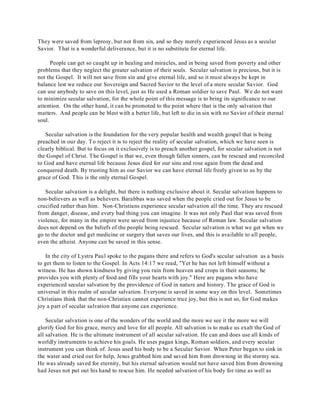They were saved from leprosy, but not from sin, and so they merely experienced Jesus as a secular 
Savior. That is a wonderful deliverance, but it is no substitute for eternal life. 
People can get so caught up in healing and miracles, and in being saved from poverty and other 
problems that they neglect the greater salvation of their souls. Secular salvation is precious, but it is 
not the Gospel. It will not save from sin and give eternal life, and so it must always be kept in 
balance lest we reduce our Sovereign and Sacred Savior to the level of a mere secular Savior. God 
can use anybody to save on this level, just as He used a Roman soldier to save Paul. We do not want 
to minimize secular salvation, for the whole point of this message is to bring its significance to our 
attention. On the other hand, it can be promoted to the point where that is the only salvation that 
matters. And people can be blest with a better life, but left to die in sin with no Savior of their eternal 
soul. 
Secular salvation is the foundation for the very popular health and wealth gospel that is being 
preached in our day. To reject it is to reject the reality of secular salvation, which we have seen is 
clearly biblical. But to focus on it exclusively is to preach another gospel, for secular salvation is not 
the Gospel of Christ. The Gospel is that we, even though fallen sinners, can be rescued and reconciled 
to God and have eternal life because Jesus died for our sins and rose again from the dead and 
conquered death. By trusting him as our Savior we can have eternal life freely given to us by the 
grace of God. T his is the only eternal Gospel. 
Secular salvation is a delight, but there is nothing exclusive about it. Secular salvation happens to 
non-believers as well as believers. Barabbas was saved when the people cried out for Jesus to be 
crucified rather than him. Non-Christians experience secular salvation all the time. They are rescued 
from danger, disease, and every bad thing you can imagine. It was not only Paul that was saved from 
violence, for many in the empire were saved from injustice because of Roman law. Secular salvation 
does not depend on the beliefs of the people being rescued. Secular salvation is what we get when we 
go to the doctor and get medicine or surgery that saves our lives, and this is available to all people, 
even the atheist. Anyone can be saved in this sense. 
In the city of Lystra Paul spoke to the pagans there and refers to God's secular salvation as a basis 
to get them to listen to the Gospel. In Acts 14:17 we read, "Yet he has not left himself without a 
witness. He has shown kindness by giving you rain from heaven and crops in their seasons; he 
provides you with plenty of food and fills your hearts with joy." Here are pagans who have 
experienced secular salvation by the providence of God in nature and history. The grace of God is 
universal in this realm of secular salvation. Everyone is saved in some way on this level. Sometimes 
Christians think that the non-Christian cannot experience true joy, but this is not so, for God makes 
joy a part of secular salvation that anyone can experience. 
Secular salvation is one of the wonders of the world and the more we see it the more we will 
glorify God for his grace, mercy and love for all people. All salvation is to make us exalt the God of 
all salvation. He is the ultimate instrument of all secular salvation. He can and does use all kinds of 
worldly instruments to achieve his goals. He uses pagan kings, Roman soldiers, and every secular 
instrument you can think of. Jesus used his body to be a Secular Savior. When Peter began to sink in 
the water and cried out for help, Jesus grabbed him and saved him from drowning in the stormy sea. 
He was already saved for eternity, but his eternal salvation would not have saved him from drowning 
had Jesus not put out his hand to rescue him. He needed salvation of his body for time as well as 
 