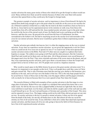 secular salvation the many great stories of those who risked all to get the Gospel to others would not 
exist. Many millions have been saved for eternity because of others who were blest with secular 
salvation that spared them so they could carry the Gospel to foreign lands. 
The greatest example of secular salvation and its importance is Jesus Christ himself. He had to be 
spared from death long enough to get to the point where he could die on the cross as our sacrifice for 
sin. If Herod would have killed him as a baby like he tried to do there would have been no Savior to 
die for us. Jesus had to use his supernatural power in his ministry to walk away from those who 
would throw him off a cliff and end his life. Jesus needed secular salvation to get to the point where 
he could be the Savior of the eternal souls of men. He finally had to give up being saved like this, 
however, and face the cross. He prayed to be saved from this hour in Gethsemane, but then 
surrendered to the Father's will. He had to stop being saved on the secular level and surrender to the 
cross for our eternal salvation. But he never would have gotten there without experiencing secular 
salvation. 
Secular salvation gets nobody into heaven, but it is often the stepping-stone on the way to eternal 
salvation. Every time we experience secular salvation we are given the opportunity to do for Christ 
what we could not do if we were not so spared. In Acts 27 we read of one of the most spectacular 
secular salvation stories in the Bible. Paul and 275 other men are caught in a typhoon that looks 
hopeless to escape. The soldiers were going to kill Paul and the other prisoners. But the Centurion 
liked Paul and would not let them carry out their plan. All of these prisoners were saved because of 
this pagan man's love for Paul. They were criminals and some of the worse men on the planet, and yet 
they were experiencing secular salvation, and it gave them a second chance to hear the Gospel and 
accept Christ as Savior of their soul. All 276 people were saved in a hopeless situation. 
Why would so much space in the Bible history be given to this great secular salvation story? It is 
because it is important to save people on this level. Time is all people have until they come to Christ 
and gain eternal life. That is why Christians must feed the starving, give shelter to the homeless, give 
medicine to the sick, and in all ways save the bodies of the lost. This is the only hope people have to 
be saved forever. Some of those men on that ship, even the pagan soldiers and the pagan criminals, 
will, no doubt, be in heaven because their lives were spared to hear Paul share the Gospel. 
The record of history is filled with examples of how secular salvation is the first stage in a two 
stage plan of salvation. Robert Wise was caught in a whirlpool that sucked him down into a cave 
under water. He felt his life was over like a popped bubble or burned out light bulb. But an inner 
voice told him to reach back over his head, and when he did he caught a part of the wall and was able 
to pull himself up to air. He survived and became a Christian and a preacher of the Gospel. This story 
can be repeated in many lives. The happy ending could not be told if they did not get past act one into 
act two. So secular salvation is the key to sacred or eternal salvation. It does not last to be spared 
from the death of the body, for one day all bodies have to die. But almost all who are saved for 
eternity are first of all saved for time. Every child that is born alive rather than dead had experienced 
secular salvation, and that means all of us are only going to heaven by faith in Christ because we 
have first of all experienced secular salvation. 
 