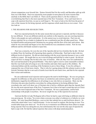 closest companions even forsook him. Demos forsook Paul for the world, and Barnabas split up with 
him over John Mark. Paul was rejected by more people in more places for more reasons than 
anybody in the Bible that I can think of. There can be question about it, for the evidence is 
overwhelming that Paul is the most rejected man of the New Testament. If we can't learn how to 
cope with rejection from him, we just as well forget it. We want to look at his life from the point of 
view of the reasons for his being rejected, and his responses which made him an over comer. First 
lets look at- 
I. THE REASONS FOR HIS REJECTION. 
Paul was rejected primarily for the same reason that any person is rejected, and that is because 
he was different. If you are different and do not conform to the majority, you are courting rejection. 
That is why people are such conformists. It is the easiest way to avoid rejection. Paul was not 
always rejected, for as a leader in Judaism he was a conformist just like all other good Jews. When 
he hated Gentiles and persecuted Christians he was going with the flow of his time and culture. But 
when he was converted and began to love the Gentiles he was considered a traitor. Now he was 
different and his old friends wanted to reject him. 
Paul was a minority, for even the rest of the Apostles did not love Gentiles like he did. He had 
to rebuke Peter for backing off of granting them equality of fellowship. Paul had to deal with two 
different levels of rejection. He did not mind dealing with the racial rejection because it was a valid 
conflict to expect. He taught that we are to test all things and hold fast to what is good. He did not 
expect all Jews to change like he did in his view of Gentiles. After all, they were not confronted by 
the Lord and knocked to the ground blinded. They had a right to receive some reasonable evidence 
that this was God's plan all along to save the Gentiles and make them equal as His children. He 
welcomed debate and the searching of the Scriptures to prove these things. It was his calling to 
expound the way of God more clearly. That is why he is going along with this scheme to prove to the 
Jewish Christians that he is not such a Gentile lover that he now hates Jews, and that he has rejected 
their values and traditions. 
He can understand racial rejection and recognize the need to build bridges. He was not going to 
magnify his difference at this point, but focus on similarities and common ground. The person who 
deliberately magnifies his differences in all settings is one who thrives on rejection. Show me the 
Christian who provokes hostility everywhere by calling attention to his being different from 
everybody else, and I will show you a Christian who is led by a different spirit than the Apostle Paul. 
He was the most rejected man of the New Testament, but it has to be kept in mind that next to Christ 
he is also the most respected man of the New Testament. He was a peacemaker, and he built 
relationships with people everywhere. He never sought for any of the rejection he received. 
Garrison Keillor in Lake Wobegone tells of how he had to cope with being so different when he 
was growing up. He writes, "In a town where everyone was either a Lutheran or a Catholic we were 
neither. We were Sanctified Brethren, a sect so tiny that nobody but us and God knew about it. So 
when kids asked what I was, I said Protestant. It was too much to explain, like having six toes. You 
would rather keep your shoes on." So all of us try to minimize our differences from others to escape 
being rejected. Paul was doing this too, but unfortunately this was not the only type of rejection he 
had to cope with. He had the radical rejection that comes with deep-seated prejudices. 
 