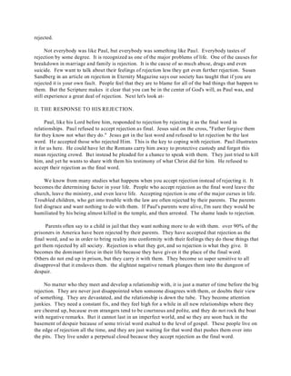 rejected. 
Not everybody was like Paul, but everybody was something like Paul. Everybody tastes of 
rejection by some degree. It is recognized as one of the major problems of life. One of the causes for 
breakdown in marriage and family is rejection. It is the cause of so much abuse, drugs and even 
suicide. Few want to talk about their feelings of rejection less they get even further rejection. Susan 
Sandberg in an article on rejection in Eternity Magazine says our society has taught that if you are 
rejected it is your own fault. People feel that they are to blame for all of the bad things that happen to 
them. But the Scripture makes it clear that you can be in the center of God's will, as Paul was, and 
still experience a great deal of rejection. Next let's look at- 
II. THE RESPONSE TO HIS REJECTION. 
Paul, like his Lord before him, responded to rejection by rejecting it as the final word in 
relationships. Paul refused to accept rejection as final. Jesus said on the cross, "Father forgive them 
for they know not what they do." Jesus got in the last word and refused to let rejection be the last 
word. He accepted those who rejected Him. This is the key to coping with rejection. Paul illustrates 
it for us here. He could have let the Romans carry him away to protective custody and forgot this 
mean rejecting crowd. But instead he pleaded for a chance to speak with them. They just tried to kill 
him, and yet he wants to share with them his testimony of what Christ did for him. He refused to 
accept their rejection as the final word. 
We know from many studies what happens when you accept rejection instead of rejecting it. It 
becomes the determining factor in your life. People who accept rejection as the final word leave the 
church, leave the ministry, and even leave life. Accepting rejection is one of the major curses in life. 
Troubled children, who get into trouble with the law are often rejected by their parents. The parents 
feel disgrace and want nothing to do with them. If Paul's parents were alive, I'm sure they would be 
humiliated by his being almost killed in the temple, and then arrested. The shame leads to rejection. 
Parents often say to a child in jail that they want nothing more to do with them. over 90% of the 
prisoners in America have been rejected by their parents. They have accepted that rejection as the 
final word, and so in order to bring reality into conformity with their feelings they do those things that 
get them rejected by all society. Rejection is what they got, and so rejection is what they give. It 
becomes the dominant force in their life because they have given it the place of the final word. 
Others do not end up in prison, but they carry it with them. They become so super sensitive to all 
disapproval that it enslaves them. the slightest negative remark plunges them into the dungeon of 
despair. 
No matter who they meet and develop a relationship with, it is just a matter of time before the big 
rejection. They are never just disappointed when someone disagrees with them, or doubts their view 
of something. They are devastated, and the relationship is down the tube. They become attention 
junkies. They need a constant fix, and they feel high for a while in all new relationships where they 
are cheered up, because even strangers tend to be courteous and polite, and they do not rock the boat 
with negative remarks. But it cannot last in an imperfect world, and so they are soon back in the 
basement of despair because of some trivial word exalted to the level of gospel. These people live on 
the edge of rejection all the time, and they are just waiting for that word that pushes them over into 
the pits. They live under a perpetual cloud because they accept rejection as the final word. 
 