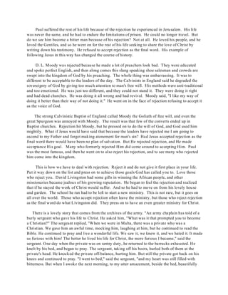 Paul suffered the rest of his life because of the rejection he experienced in Jerusalem. His life 
was never the same, and he had to endure the limitations of prison. He could no longer travel. But 
do we see him become a bitter man because of his rejection? Not at all. He loved his people, and he 
loved the Gentiles, and so he went on for the rest of his life seeking to share the love of Christ by 
writing down his testimony. He refused to accept rejection as the final word. His example of 
following Jesus in this way has changed the course of history. 
D. L. Moody was rejected because he made a lot of preachers look bad. They were educated 
and spoke perfect English, and then along comes this slang speaking shoe salesman and crowds are 
swept into the kingdom of God by his preaching. The whole thing was embarrassing. It was to 
different to be acceptable to the leaders of the day. The Calvinists in England said he degraded the 
sovereignty of God by giving too much attention to man's free will. His methods were anti-traditional 
and too emotional. He was just too different, and they could not stand it. They were doing it right 
and had dead churches. He was doing it all wrong and had revival. Moody said, "I like my way of 
doing it better than their way of not doing it." He went on in the face of rejection refusing to accept it 
as the voice of God. 
The strong Calvinistic Baptist of England called Moody the Goliath of free will, and even the 
great Spurgeon was annoyed with Moody. The result was that few of the converts ended up in 
Baptist churches. Rejection hit Moody, but he pressed on to do the will of God, and God used him 
mightily. What if Jesus would have said that because the leaders have rejected me I am going to 
ascend to my Father and forget making atonement for man's sin? Had Jesus accepted rejection as the 
final word there would have been no plan of salvation. But He rejected rejection, and He made 
acceptance His goal. Many who formerly rejected Him did come around to accepting Him. Paul 
was the most famous, and then he went on to also reject his rejection, and to see many who rejected 
him come into the kingdom. 
This is how we have to deal with rejection. Reject it and do not give it first place in your life. 
Put it way down on the list and press on to achieve those goals God has called you to. Love those 
who reject you. David Livingston had some gifts in winning the African people, and other 
missionaries became jealous of his growing reputation. He began to feel the rejection and realized 
that if he stayed the work of Christ would suffer. And so he had to move on from his lovely house 
and garden. The school he ran had to be left to start a new ministry. This is not rare, but it goes on 
all over the world. Those who accept rejection often leave the ministry, but those who reject rejection 
as the final word do what Livingston did. They press on to have an even greater ministry for Christ. 
There is a lovely story that comes from the archives of the army. "An army chaplain has told of a 
burly sergeant who gave his life to Christ. He asked him, "What was it that prompted you to become 
a Christian?" The sergeant replied, "When we were in Malta, there was a private who was a 
Christian. We gave him an awful time, mocking him, laughing at him, but he continued to read the 
Bible. He continued to pray and live a wonderful life. We saw it, we knew it, and we hated it. It made 
us furious with him! The better he lived his life for Christ, the more furious I became," said the 
sergeant. One day when the private was on sentry duty, he returned to the barracks exhausted. He 
knelt by his bed, and began to pray. The sergeant, taking off his boots, hurled both of them at the 
private's head. He knocked the private off-balance, hurting him. But still the private got back on his 
knees and continued to pray. "I went to bed," said the sergeant, "and my heart was still filled with 
bitterness. But when I awoke the next morning, to my utter amazement, beside the bed, beautifully 
 