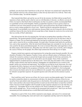 polished, were the boots that I had thrown at the private. My heart was melted and I asked the One 
who could put such love into a human heart to come into my heart and to live with me. That's why 
I'm a Christian today," he told the chaplain." 
Paul rejected John Mark and said he was not fit for the ministry, but Mark did not accept Paul's 
rejection as final, and the result is that he went on with Barnabus to become an effective servant of 
Christ. So much so that Paul's final word became one that was positive, and he recommended Mark 
as a profitable servant of the Kingdom. Had he accepted the rejection of one so great as Paul we 
would have lost one of the greatest servants of Christ, and would not have the Gospel of Mark that 
gives us such a unique perspective of our Lord. Thank God that he rejected the rejection he 
experienced. It was probably even valid rejection, because Mark was not living up to the level that he 
could have been at the time, but he did not accept that as final. Instead, he went on to live on the level 
that was worthy of Paul's admiration. 
Paul did not hate the Jews for rejecting him. He kept on accepting them regardless of how they 
rejected him. The greatest parallel of Paul's experience that I am aware of in our life time is that of 
Kagawa of Japan. He was hated and despised for leaving his wealth and culture to live among the 
poor, and to waste his life on worthless people. He made other Christians look bad by his sacrificial 
love, and so they rejected him. After the atom bomb blasted Japan into surrender he was the only one 
who cared for the down and defeated people. He wrote to General Macarthur and urged him to treat 
the fallen enemy with Christian love. Macarthur met with him to plan ways to do this, and it changed 
the course of history for his people. His efforts kept communism from taking over in Japan. 
Kagawa started more agencies and organizations for caring than seems humanly possible. He was 
elected as President of the Japanese Teachers Union, and was offered a place in Parliament, but he 
refused. He wanted to continue to preach the Gospel and save people for both time and eternity. He 
was greatly honored by the Emperor for all he did to save his people. None of this would have 
happened had he accepted rejection as the final word. In his early days the leaders of his country did 
all they could to destroy him and his ministry. Propaganda was spread that he was a traitor to his 
people, and he was arrested and imprisoned. His terrible sin was that he loved Americans. He cried 
out against the folly of going to war and of bombing Pearl Harbor. He fought for the acceptance of 
Americans as Paul fought for the acceptance of Gentiles, and he was hated for it. He loved people 
that everyone else hated, and so he was too different to be accepted. They radically rejected him, but 
he refused to accept their rejection. He rejected rejection and in the end won his enemies to praise 
him. 
Paul could have said, "get me out of here, for I never want to see these people again," but instead 
he said he wanted the chance to communicate with them. He shared his testimony of how he was 
saved by Christ and called to take the good news to the Gentiles. He would not accept rejection as the 
final word, and this is the reason God used him to reach out into all the future to touch the world for 
Christ. Success in God's kingdom calls for people to reject rejection and press on to do what they are 
called to do. Christopher Wren was the architect of St. Paul's Cathedral in London. He is buried 
there and his epitaph says, "If you would see his monument look around you." And if you see Paul's 
monument just look around and see a world filled with Gentile churches. 
Rejection is a part of life. Every child is rejected to some degree, and some of it is rational and 
reasonable. Not everything they want and want to do is legitimate and they need to be refused. But 
 