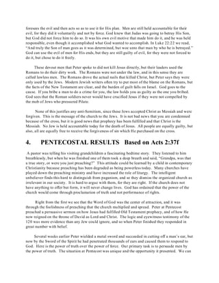 foresees the evil and then acts so as to use it for His plan. Men are still held accountable for their 
evil, for they did it voluntarily and not by force. God knew that Judas was going to betray His Son, 
but God did not force him to do so. It was his own evil motive that made him do it, and he was held 
responsible, even though it accomplished what God wanted to accomplish. In Luke 22:22 we read, 
“And truly the Son of man goes as it was determined, but woe unto that man by who he is betrayed.” 
God can use the evil of men for His ends, but they are still guilty of evil, for they were not forced to 
do it, but chose to do it freely. 
These devout men that Peter spoke to did not kill Jesus directly, but their leaders used the 
Romans to do their dirty work. The Romans were not under the law, and in this sense they are 
called lawless men. The Romans drove the actual nails that killed Christ, but Peter says they were 
only used by the Jews. Modern Jewish writers often try to put most of the blame on the Romans, but 
the facts of the New Testament are clear, and the burden of guilt falls on Israel. God goes to the 
cause. If you bribe a man to do a crime for you, the law holds you as guilty as the one you bribed. 
God sees that the Roman soldiers never would have crucified Jesus if they were not compelled by 
the mob of Jews who pressured Pilate. 
None of this justifies any anti-Semitism, since these Jews accepted Christ as Messiah and were 
forgiven. This is the message of the church to the Jews. It is not bad news that you are condemned 
because of the cross, but it is good news that prophecy has been fulfilled and that Christ is the 
Messiah. No Jew is held accountable today for the death of Jesus. All people are equally guilty, but 
also, all are equally free to receive the forgiveness of sin which He purchased on the cross. 
4. PENTECOSTAL RESULTS Based on Acts 2:37f 
A pastor was telling his visiting grandchildren a fascinating bedtime story. They listened to him 
breathlessly, but when he was finished one of them took a deep breath and said, “Grandpa, was that 
a true story, or were you just preaching?” This attitude could be learned by a child in contemporary 
Christianity because preaching has been degraded as being powerless today. Many churches have 
played down the preaching ministry and have increased the role of liturgy. The intelligent 
unbeliever finds this hard to distinguish from paganism, and so they dismiss the organized church as 
irrelevant in our society. It is hard to argue with them, for they are right. If the church does not 
have anything to offer but form, it will never change lives. God has ordained that the power of the 
church would come through proclamation of truth and not performance of rights. 
Right from the first we see that the Word of God was the center of attraction, and it was 
through the foolishness of preaching that the church multiplied and spread. Peter at Pentecost 
preached a persuasive sermon on how Jesus had fulfilled Old Testament prophecy, and of how He 
now reigned on the throne of David as Lord and Christ. The logic and eyewitness testimony of the 
120 was more evidence than any Jew could ignore, and so when Peter finished they responded in 
great number with belief. 
Several weeks earlier Peter wielded a metal sword and succeeded in cutting off a man’s ear, but 
now by the Sword of the Spirit he had penetrated thousands of ears and caused them to respond to 
God. Here is the power of truth over the power of force. Our primary task is to persuade men by 
the power of truth. The situation at Pentecost was unique and the opportunity it presented. We can 
 