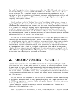 they need to be taught that it is not final, and that someday they will be old enough to do what is now 
forbidden. One little guy wrote to God, "Dear God, Christmas should be earlier because kids can 
only be good for so long." It is hard to be good all year for anyone, and some rejection may be 
inevitable, but this is never the final word, for there is forgiveness and final acceptance in Christ, and 
all children need to know this, as do all believers whatever their age. Rejection is always just 
temporary, but acceptance is forever. 
Dale Evans Rogers in God In The Hard Times tells of what life can be like without a strategy in 
coping with rejection. She represents the normal and natural man in dealing with rejection, and even 
the Christian who is not learning from Jesus and Paul. She wrote, "Believe me there have been times 
in my life when I felt desperately alone and rejected and discouraged. More than fifty years have 
passed, but I remember well the crushing loneliness and bitter feelings of rejection when my first 
husband walked out on me-a sixteen year old mother of a baby son. In my outrageous immaturity 
and crippling insecurity, I lashed out at anyone within striking distance and built up a high, protective 
wall around myself, vowing never to e hurt that way again." 
The story goes on to tell of her rejection as a writer, and as a actress. She spent years feeling like a 
rejected failure. But then she found acceptance in Jesus Christ and her life was changed. She could 
now accept failure as not being final. God used her to encourage millions to refuse to accept rejection 
as final. You do not need to reject those who reject you. You can accept them and reject their 
rejection of you. This give you freedom to go on loving regardless of the response, and often it leads 
to receiving love in return. Love is the victory that overcomes the world. God did not accept man's 
rejection of Him as final, but went on loving him, and the end result is a vast host of people from all 
tribes and nations will praise Him forever. May God grant us the wisdom to see that the victory over 
all rejection is to be always rejecting rejection as the final word. 
25. CHRISTIAN COURTESY ACTS 22:1-11 
Timothy Eaton became the most successful business man in the history of Canada by the simple 
virtue of courtesy. Back in 1869, when he started his first store, he instituted a new policy. In those 
days a customer was almost compelled to buy something. He was coaxed and implored, and even 
bullied, and insulted, if need be, to make a purchase. If he did get out of the store without one, he 
was made to feel like a whipped dog running away. Timothy Eaton said, "No more of this nonsense." 
His clerks would be courteous, and let the customer shop and buy what he was convinced he wanted, 
and without pressure. 
This new idea went over so well that his store was soon the busiest place in town, and before long 
he was building factories to supply his stores. He built branches all over Canada, and when he died 
in 1907, he was respected the world over. He had to have other virtues as well, but courtesy was one 
of the keys to his secular success. 
Courtesy is a secular word that never quite got converted into a sacred word. The result is, we 
seldom deal with it as a Christian virtue. 
It was a royal virtue to the ancient Greeks. It meant, to be friendly minded. Kings were expected 
 