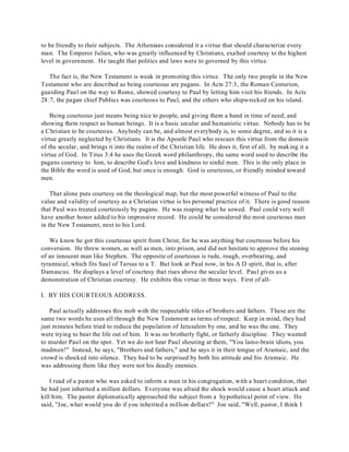 to be friendly to their subjects. The Athenians considered it a virtue that should characterize every 
man. The Emperor Julian, who was greatly influenced by Christians, exalted courtesy to the highest 
level in government. He taught that politics and laws were to governed by this virtue. 
The fact is, the New Testament is weak in promoting this virtue. The only two people in the New 
Testament who are described as being courteous are pagans. In Acts 27:3, the Roman Centurion, 
guarding Paul on the way to Rome, showed courtesy to Paul by letting him visit his friends. In Acts 
28:7, the pagan chief Publius was courteous to Paul, and the others who shipwrecked on his island. 
Being courteous just means being nice to people, and giving them a hand in time of need, and 
showing them respect as human beings. It is a basic secular and humanistic virtue. Nobody has to be 
a Christian to be courteous. Anybody can be, and almost everybody is, to some degree, and so it is a 
virtue greatly neglected by Christians. It is the Apostle Paul who rescues this virtue from the domain 
of the secular, and brings it into the realm of the Christian life. He does it, first of all, by making it a 
virtue of God. In Titus 3:4 he uses the Greek word philanthropy, the same word used to describe the 
pagans courtesy to him, to describe God's love and kindness to sinful men. This is the only place in 
the Bible the word is used of God, but once is enough. God is courteous, or friendly minded toward 
men. 
That alone puts courtesy on the theological map, but the most powerful witness of Paul to the 
value and validity of courtesy as a Christian virtue is his personal practice of it. There is good reason 
that Paul was treated courteously by pagans. He was reaping what he sowed. Paul could very well 
have another honor added to his impressive record. He could be considered the most courteous man 
in the New Testament, next to his Lord. 
We know he got this courteous spirit from Christ, for he was anything but courteous before his 
conversion. He threw women, as well as men, into prison, and did not hesitate to approve the stoning 
of an innocent man like Stephen. The opposite of courteous is rude, rough, overbearing, and 
tyrannical, which fits Saul of Tarsus to a T. But look at Paul now, in his A D spirit, that is, after 
Damascus. He displays a level of courtesy that rises above the secular level. Paul gives us a 
demonstration of Christian courtesy. He exhibits this virtue in three ways. First of all- 
I. BY HIS COURTEOUS ADDRESS. 
Paul actually addresses this mob with the respectable titles of brothers and fathers. These are the 
same two words he uses all through the New Testament as terms of respect. Keep in mind, they had 
just minutes before tried to reduce the population of Jerusalem by one, and he was the one. They 
were trying to beat the life out of him. It was no brotherly fight, or fatherly discipline. They wanted 
to murder Paul on the spot. Yet we do not hear Paul shouting at them, "You lame-brain idiots, you 
madmen!" Instead, he says, "Brothers and fathers," and he says it in their tongue of Aramaic, and the 
crowd is shocked into silence. They had to be surprised by both his attitude and his Aramaic. He 
was addressing them like they were not his deadly enemies. 
I read of a pastor who was asked to inform a man in his congregation, with a heart condition, that 
he had just inherited a million dollars. Everyone was afraid the shock would cause a heart attack and 
kill him. The pastor diplomatically approached the subject from a hypothetical point of view. He 
said, "Joe, what would you do if you inherited a million dollars?" Joe said, "Well, pastor, I think I 
 