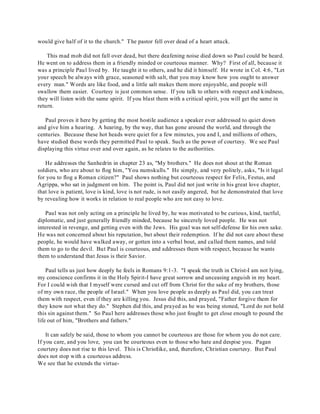would give half of it to the church." The pastor fell over dead of a heart attack. 
This mad mob did not fall over dead, but there deafening noise died down so Paul could be heard. 
He went on to address them in a friendly minded or courteous manner. Why? First of all, because it 
was a principle Paul lived by. He taught it to others, and he did it himself. He wrote in Col. 4:6, "Let 
your speech be always with grace, seasoned with salt, that you may know how you ought to answer 
every man." Words are like food, and a little salt makes them more enjoyable, and people will 
swallow them easier. Courtesy is just common sense. If you talk to others with respect and kindness, 
they will listen with the same spirit. If you blast them with a critical spirit, you will get the same in 
return. 
Paul proves it here by getting the most hostile audience a speaker ever addressed to quiet down 
and give him a hearing. A hearing, by the way, that has gone around the world, and through the 
centuries. Because these hot heads were quiet for a few minutes, you and I, and millions of others, 
have studied these words they permitted Paul to speak. Such as the power of courtesy. We see Paul 
displaying this virtue over and over again, as he relates to the authorities. 
He addresses the Sanhedrin in chapter 23 as, "My brothers." He does not shout at the Roman 
soldiers, who are about to flog him, "You numskulls." He simply, and very politely, asks, "Is it legal 
for you to flog a Roman citizen?" Paul shows nothing but courteous respect for Felix, Festus, and 
Agrippa, who sat in judgment on him. The point is, Paul did not just write in his great love chapter, 
that love is patient, love is kind, love is not rude, is not easily angered, but he demonstrated that love 
by revealing how it works in relation to real people who are not easy to love. 
Paul was not only acting on a principle he lived by, he was motivated to be curious, kind, tactful, 
diplomatic, and just generally friendly minded, because he sincerely loved people. He was not 
interested in revenge, and getting even with the Jews. His goal was not self-defense for his own sake. 
He was not concerned about his reputation, but about their redemption. If he did not care about these 
people, he would have walked away, or gotten into a verbal bout, and called them names, and told 
them to go to the devil. But Paul is courteous, and addresses them with respect, because he wants 
them to understand that Jesus is their Savior. 
Paul tells us just how deeply he feels in Romans 9:1-3. "I speak the truth in Christ-I am not lying, 
my conscience confirms it in the Holy Spirit-I have great sorrow and unceasing anguish in my heart. 
For I could wish that I myself were cursed and cut off from Christ for the sake of my brothers, those 
of my own race, the people of Israel." When you love people as deeply as Paul did, you can treat 
them with respect, even if they are killing you. Jesus did this, and prayed, "Father forgive them for 
they know not what they do." Stephen did this, and prayed as he was being stoned, "Lord do not hold 
this sin against them." So Paul here addresses those who just fought to get close enough to pound the 
life out of him, "Brothers and fathers." 
It can safely be said, those to whom you cannot be courteous are those for whom you do not care. 
If you care, and you love, you can be courteous even to those who hate and despise you. Pagan 
courtesy does not rise to this level. This is Christlike, and, therefore, Christian courtesy. But Paul 
does not stop with a courteous address. 
We see that he extends the virtue- 
 