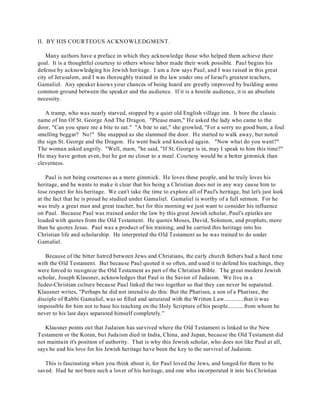 II. BY HIS COURTEOUS ACKNOWLEDGMENT. 
Many authors have a preface in which they acknowledge those who helped them achieve their 
goal. It is a thoughtful courtesy to others whose labor made their work possible. Paul begins his 
defense by acknowledging his Jewish heritage. I am a Jew says Paul, and I was raised in this great 
city of Jerusalem, and I was thoroughly trained in the law under one of Israel's greatest teachers, 
Gamaliel. Any speaker knows your chances of being heard are greatly improved by building some 
common ground between the speaker and the audience. If it is a hostile audience, it is an absolute 
necessity. 
A tramp, who was nearly starved, stopped by a quiet old English village inn. It bore the classic 
name of Inn Of St. George And The Dragon. "Please mam," He asked the lady who came to the 
door, "Can you spare me a bite to eat." "A bite to eat," she growled, "For a sorry no good bum, a foul 
smelling beggar? No!" She snapped as she slammed the door. He started to walk away, but noted 
the sign St. George and the Dragon. He went back and knocked again. "Now what do you want?" 
The woman asked angrily. "Well, mam, "he said, "If St. George is in, may I speak to him this time?" 
He may have gotten even, but he got no closer to a meal. Courtesy would be a better gimmick than 
cleverness. 
Paul is not being courteous as a mere gimmick. He loves these people, and he truly loves his 
heritage, and he wants to make it clear that his being a Christian does not in any way cause him to 
lose respect for his heritage. We can't take the time to explore all of Paul's heritage, but let's just look 
at the fact that he is proud he studied under Gamaliel. Gamaliel is worthy of a full sermon. For he 
was truly a great man and great teacher, but for this morning we just want to consider his influence 
on Paul. Because Paul was trained under the law by this great Jewish scholar, Paul's epistles are 
loaded with quotes from the Old Testament. He quotes Moses, David, Solomon, and prophets, more 
than he quotes Jesus. Paul was a product of his training, and he carried this heritage into his 
Christian life and scholarship. He interpreted the Old Testament as he was trained to do under 
Gamaliel. 
Because of the bitter hatred between Jews and Christians, the early church fathers had a hard time 
with the Old Testament. But because Paul quoted it so often, and used it to defend his teachings, they 
were forced to recognize the Old Testament as part of the Christian Bible. The great modern Jewish 
scholar, Joseph Klausner, acknowledges that Paul is the Savior of Judaism. We live in a 
Judeo-Christian culture because Paul linked the two together so that they can never be separated. 
Klausner writes, "Perhaps he did not intend to do this: But the Pharisee, a son of a Pharisee, the 
disciple of Rabbi Gamaliel, was so filled and saturated with the Written Law.............that it was 
impossible for him not to base his teaching on the Holy Scripture of his people...........from whom he 
never to his last days separated himself completely." 
Klausner points out that Judaism has survived where the Old Testament is linked to the New 
Testament or the Koran, but Judaism died in India, China, and Japan, because the Old Testament did 
not maintain it's position of authority. That is why this Jewish scholar, who does not like Paul at all, 
says he and his love for his Jewish heritage have been the key to the survival of Judaism. 
This is fascinating when you think about it, for Paul loved the Jews, and longed for them to be 
saved. Had he not been such a lover of his heritage, and one who incorporated it into his Christian 
 