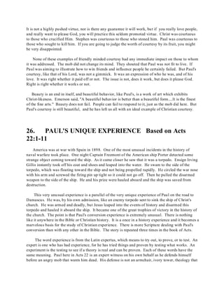 It is not a highly pushed virtue, nor is there any guarantee it will work, but if you really love people, 
and really want to please God, you will practice this seldom promoted virtue. Christ was courteous 
to those who crucified Him. Stephen was courteous to those who stoned him. Paul was courteous to 
those who sought to kill him. If you are going to judge the worth of courtesy by its fruit, you might 
be very disappointed. 
None of these examples of friendly minded courtesy had any immediate impact on those to whom 
it was addressed. The mob did not change its mind. They shouted that Paul was not fit to live. If 
Paul was aiming to illustrate how to win friends and influence people he certainly failed. But Paul's 
courtesy, like that of his Lord, was not a gimmick. It was an expression of who he was, and of his 
love. It was right whether it paid off or not. The issue is not, does it work, but does it please God. 
Right is right whether it works or not. 
Beauty is an end in itself, and beautiful behavior, like Paul's, is a work of art which exhibits 
Christ-likeness. Emerson said, "A beautiful behavior is better than a beautiful form....It is the finest 
of the fine arts." Beauty does not fail. People can fail to respond to it, just as the mob did here. But 
Paul's courtesy is still beautiful, and he has left us all with an ideal example of Christian courtesy. 
26. PAUL'S UNIQUE EXPERIENCE Based on Acts 
22:1-11 
America was at war with Spain in 1898. One of the most unusual incidents in the history of 
naval warfare took place. One night Captain Freemont of the American ship Porter detected some 
strange object coming toward the ship. As it came closer he saw that it was a torpedo. Ensign Irving 
Gillis instantly took off his coat and shoes and leaped into the water. He swam to the side of the 
torpedo, which was floating toward the ship and not being propelled rapidly. He circled the war nose 
with his arm and screwed the firing pin up tight so it could not go off. Then he pulled the disarmed 
weapon to the side of the ship. He and his prize were hauled aboard and the ship was saved from 
destruction. 
This very unusual experience is a parallel of the very unique experience of Paul on the road to 
Damascus. He was, by his own admission, like an enemy torpedo sent to sink the ship of Christ's 
church. He was armed and deadly, but Jesus leaped into the events of history and disarmed this 
torpedo and hauled it aboard the ship. It became one of the great trophies of victory in the history of 
the church. The point is that Paul's conversion experience is extremely unusual. There is nothing 
like it anywhere in the Bible or Christian history. It is a once in a history experience and it becomes a 
marvelous basis for the study of Christian experience. There is more Scripture dealing with Paul's 
conversion than with any other in the Bible. The story is repeated three times in the book of Acts. 
The word experience is from the Latin expertus, which means to try out, to prove, or to test. An 
expert is one who has had experience, for he has tried things and proven by testing what works. An 
experiment is the testing to see if a theory is real and can be proven. Each of these words have the 
same meaning. Paul here in Acts 22 is an expert witness on his own behalf as he defends himself 
before an angry mob that wants him dead. His defense is not an armchair, ivory tower, theology that 
 