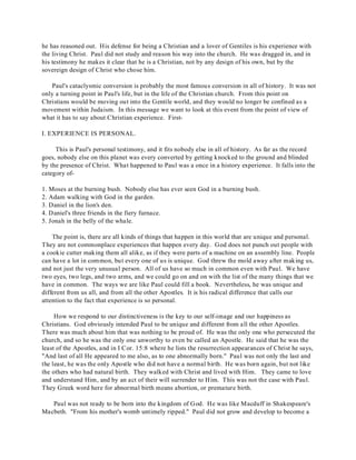 he has reasoned out. His defense for being a Christian and a lover of Gentiles is his experience with 
the living Christ. Paul did not study and reason his way into the church. He was dragged in, and in 
his testimony he makes it clear that he is a Christian, not by any design of his own, but by the 
sovereign design of Christ who chose him. 
Paul's cataclysmic conversion is probably the most famous conversion in all of history. It was not 
only a turning point in Paul's life, but in the life of the Christian church. From this point on 
Christians would be moving out into the Gentile world, and they would no longer be confined as a 
movement within Judaism. In this message we want to look at this event from the point of view of 
what it has to say about Christian experience. First- 
I. EXPERIENCE IS PERSONAL. 
This is Paul's personal testimony, and it fits nobody else in all of history. As far as the record 
goes, nobody else on this planet was every converted by getting knocked to the ground and blinded 
by the presence of Christ. What happened to Paul was a once in a history experience. It falls into the 
category of- 
1. Moses at the burning bush. Nobody else has ever seen God in a burning bush. 
2. Adam walking with God in the garden. 
3. Daniel in the lion's den. 
4. Daniel's three friends in the fiery furnace. 
5. Jonah in the belly of the whale. 
The point is, there are all kinds of things that happen in this world that are unique and personal. 
They are not commonplace experiences that happen every day. God does not punch out people with 
a cookie cutter making them all alike, as if they were parts of a machine on an assembly line. People 
can have a lot in common, but every one of us is unique. God threw the mold away after making us, 
and not just the very unusual person. All of us have so much in common even with Paul. We have 
two eyes, two legs, and two arms, and we could go on and on with the list of the many things that we 
have in common. The ways we are like Paul could fill a book. Nevertheless, he was unique and 
different from us all, and from all the other Apostles. It is his radical difference that calls our 
attention to the fact that experience is so personal. 
How we respond to our distinctiveness is the key to our self-image and our happiness as 
Christians. God obviously intended Paul to be unique and different from all the other Apostles. 
There was much about him that was nothing to be proud of. He was the only one who persecuted the 
church, and so he was the only one unworthy to even be called an Apostle. He said that he was the 
least of the Apostles, and in I Cor. 15:8 where he lists the resurrection appearances of Christ he says, 
"And last of all He appeared to me also, as to one abnormally born." Paul was not only the last and 
the least, he was the only Apostle who did not have a normal birth. He was born again, but not like 
the others who had natural birth. They walked with Christ and lived with Him. They came to love 
and understand Him, and by an act of their will surrender to Him. This was not the case with Paul. 
They Greek word here for abnormal birth means abortion, or premature birth. 
Paul was not ready to be born into the kingdom of God. He was like Macduff in Shakespeare's 
Macbeth. "From his mother's womb untimely ripped." Paul did not grow and develop to become a 
 