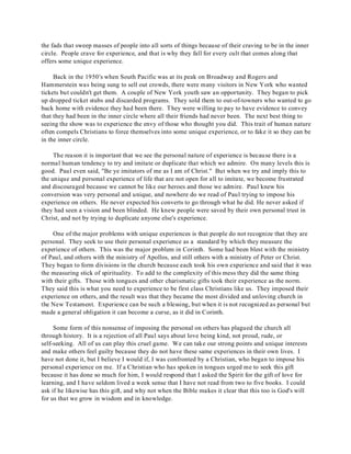 the fads that sweep masses of people into all sorts of things because of their craving to be in the inner 
circle. People crave for experience, and that is why they fall for every cult that comes along that 
offers some unique experience. 
Back in the 1950's when South Pacific was at its peak on Broadway and Rogers and 
Hammerstein was being sung to sell out crowds, there were many visitors in New York who wanted 
tickets but couldn't get them. A couple of New York youth saw an opportunity. They began to pick 
up dropped ticket stubs and discarded programs. They sold them to out-of-towners who wanted to go 
back home with evidence they had been there. They were willing to pay to have evidence to convey 
that they had been in the inner circle where all their friends had never been. The next best thing to 
seeing the show was to experience the envy of those who thought you did. This trait of human nature 
often compels Christians to force themselves into some unique experience, or to fake it so they can be 
in the inner circle. 
The reason it is important that we see the personal nature of experience is because there is a 
normal human tendency to try and imitate or duplicate that which we admire. On many levels this is 
good. Paul even said, "Be ye imitators of me as I am of Christ." But when we try and imply this to 
the unique and personal experience of life that are not open for all to imitate, we become frustrated 
and discouraged because we cannot be like our heroes and those we admire. Paul knew his 
conversion was very personal and unique, and nowhere do we read of Paul trying to impose his 
experience on others. He never expected his converts to go through what he did. He never asked if 
they had seen a vision and been blinded. He knew people were saved by their own personal trust in 
Christ, and not by trying to duplicate anyone else's experience. 
One of the major problems with unique experiences is that people do not recognize that they are 
personal. They seek to use their personal experience as a standard by which they measure the 
experience of others. This was the major problem in Corinth. Some had been blest with the ministry 
of Paul, and others with the ministry of Apollos, and still others with a ministry of Peter or Christ. 
They began to form divisions in the church because each took his own experience and said that it was 
the measuring stick of spirituality. To add to the complexity of this mess they did the same thing 
with their gifts. Those with tongues and other charismatic gifts took their experience as the norm. 
They said this is what you need to experience to be first class Christians like us. They imposed their 
experience on others, and the result was that they became the most divided and unloving church in 
the New Testament. Experience can be such a blessing, but when it is not recognized as personal but 
made a general obligation it can become a curse, as it did in Corinth. 
Some form of this nonsense of imposing the personal on others has plagued the church all 
through history. It is a rejection of all Paul says about love being kind, not proud, rude, or 
self-seeking. All of us can play this cruel game. We can take our strong points and unique interests 
and make others feel guilty because they do not have these same experiences in their own lives. I 
have not done it, but I believe I would if, I was confronted by a Christian, who began to impose his 
personal experience on me. If a Christian who has spoken in tongues urged me to seek this gift 
because it has done so much for him, I would respond that I asked the Spirit for the gift of love for 
learning, and I have seldom lived a week sense that I have not read from two to five books. I could 
ask if he likewise has this gift, and why not when the Bible makes it clear that this too is God's will 
for us that we grow in wisdom and in knowledge. 
 