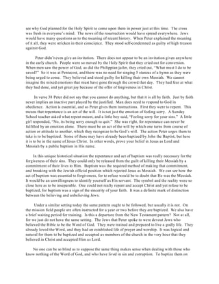 see why God planned for the Holy Spirit to come upon them in power just at this time. The cross 
was fresh in everyone’s mind. The news of the resurrection would have spread everywhere. Jews 
would have many questions as to the meaning of recent history. When Peter explained the meaning 
of it all, they were stricken in their conscience. They stood self-condemned as guilty of high treason 
against God. 
Peter didn’t even give an invitation. There does not appear to be an invitation given anywhere 
in the early church. People were so moved by the Holy Spirit that they cried out for conversion. 
When men saw the power of God, as did the Philippian jailer, they cried out, “What must I do to be 
saved?” So it was at Pentecost, and there was no need for singing 5 stanzas of a hymn as they were 
being urged to come. They believed and stood guilty for killing their own Messiah. We cannot 
imagine the mixed emotions that must have gone through the crowd that day. They had fear at what 
they had done, and yet great joy because of the offer of forgiveness in Christ. 
In verse 38 Peter did not say that you cannot do anything, but that it is all by faith. Just by faith 
never implies an inactive part played by the justified. Man does need to respond to God in 
obedience. Action is essential, and so Peter gives them instructions. First they were to repent. This 
means that repentance is an act of the will. It is not just the emotion of feeling sorry. A Sunday 
School teacher asked what repent meant, and a little boy said, “Feeling sorry for your sins.” A little 
girl responded, “No, its being sorry enough to quit.” She was right, for repentance can never be 
fulfilled by an emotion alone. There must be an act of the will by which one turns from course of 
action or attitude to another, which they recognize to be God’s will. The action Peter urges them to 
take is to be baptized. Some of these may have already been baptized by John the Baptist, but here 
it is to be in the name of Jesus Christ. In other words, prove your belief in Jesus as Lord and 
Messiah by a public baptism in His name. 
In this unique historical situation the repentance and act of baptism was really necessary for the 
forgiveness of their sins. They could only be released from the guilt of killing their Messiah by a 
commitment of their lives to Him. Baptism was the required method of making that commitment, 
and breaking with the Jewish official position which rejected Jesus as Messiah. We can see how the 
act of baptism was essential to forgiveness, for to refuse would be to doubt that He was the Messiah. 
It would be an unwillingness to identify yourself as His servant. The symbol and the reality were so 
close here as to be inseparable. One could not really repent and accept Christ and yet refuse to be 
baptized, for baptism was a sign of the sincerity of your faith. It was a definite mark of distinction 
between the believing and unbelieving Jews. 
Under a similar setting today the same pattern ought to be followed, but usually it is not. On 
the mission field people are often instructed for a year or two before they are baptized. We also have 
a brief waiting period for training. Is this a departure from the New Testament pattern? Not at all, 
for we just do not have the same setting. The Jews that Peter spoke to were devout Jews who 
believed the Bible to be the Word of God. They were trained and prepared to live a godly life. They 
already loved the Word, and they had an established life of prayer and worship. It was logical and 
natural for them to be baptized and accepted as members of the church in the very hour that they 
believed in Christ and accepted Him as Lord. 
No one can be so blind as to suppose the same thing makes sense when dealing with those who 
know nothing of the Word of God, and who have lived in sin and corruption. To baptize them on 
 